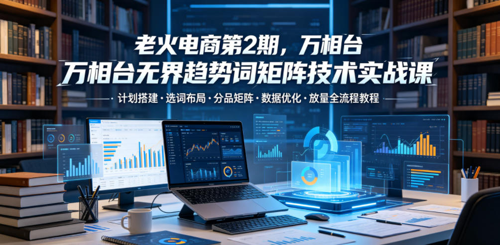 老火电商第2期,万相台无界趋势词矩阵技术实战课,计划搭建・选词布局・分品矩阵・数据优化・放量全流程教程-智云网创 - 网创副业项目资源站