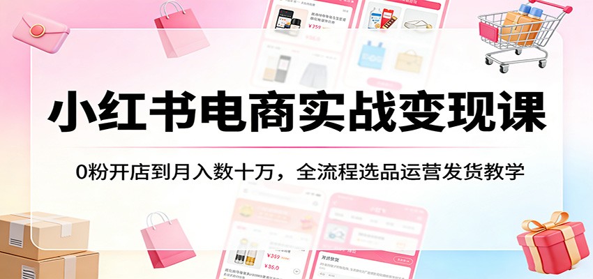 小红书电商实战变现课：0粉开店到月入数十万，全流程选品运营发货教学-智云网创 - 网创副业项目资源站