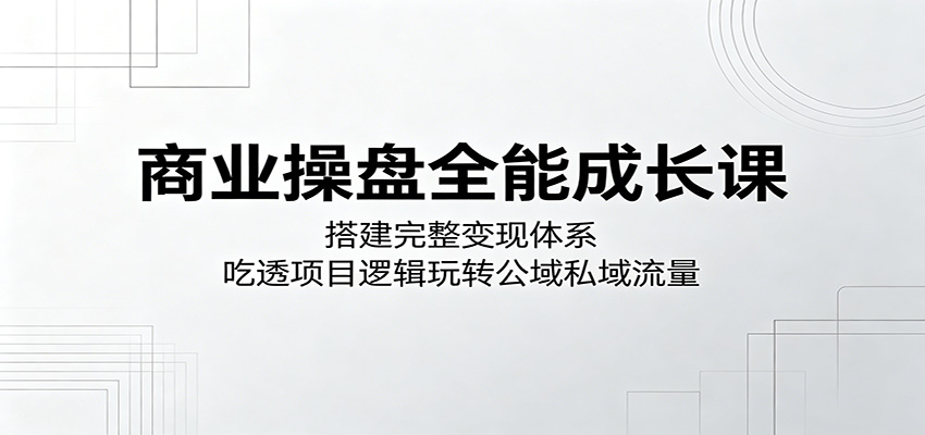 商业操盘全能成长课:搭建完整变现体系,吃透项目逻辑玩转公域私域流量-智云网创 - 网创副业项目资源站
