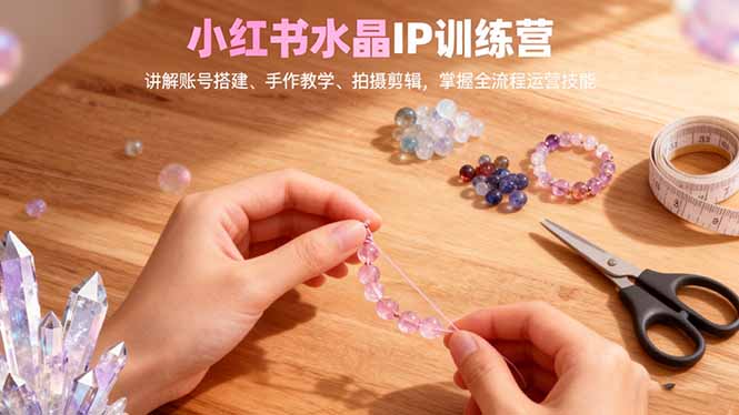 小红书水晶IP训练营，讲解账号搭建、手作教学、拍摄剪辑，全流程运营技能-智云网创 - 网创副业项目资源站