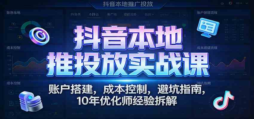 抖音本地推投放实战课:账户搭建,成本控制,避坑指南,10年优化师经验拆解-智云网创 - 网创副业项目资源站