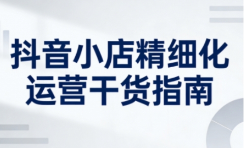 抖音小店精细化运营干货指南新版,助力商家系统提升店铺运营能力-智云网创 - 网创副业项目资源站