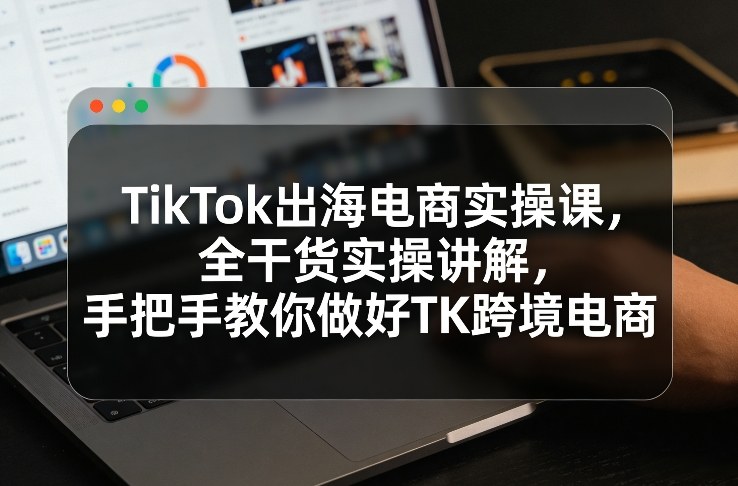 TikTok出海电商实操课,全干货实操讲解,手把手教你做好TK跨境电商-智云网创 - 网创副业项目资源站