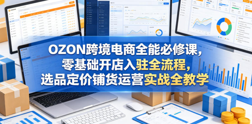OZON跨境电商全能必修课,零基础开店入驻全流程,选品定价铺货运营实战全教学-智云网创 - 网创副业项目资源站