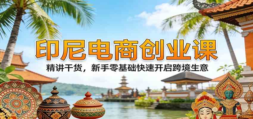 印尼电商创业课：精讲干货，新手零基础快速开启跨境生意-智云网创 - 网创副业项目资源站