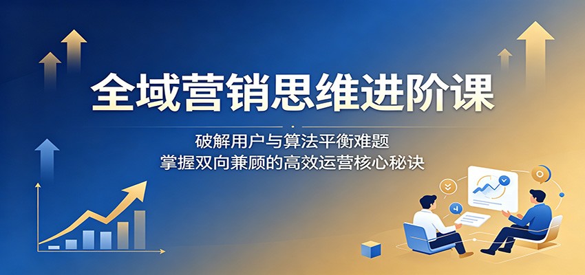 全域营销思维进阶课:破解用户与算法平衡难题,掌握双向兼顾的高效运营核心秘诀-智云网创 - 网创副业项目资源站