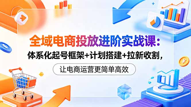 全域电商投放进阶实战课:体系化起号框架+计划搭建+拉新收割,让电商运营更简单高效-智云网创 - 网创副业项目资源站